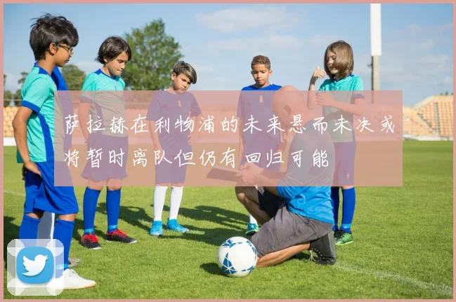 萨拉赫在利物浦的未来悬而未决或将暂时离队但仍有回归可能