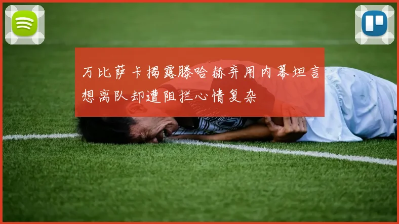 万比萨卡揭露滕哈赫弃用内幕坦言想离队却遭阻拦心情复杂