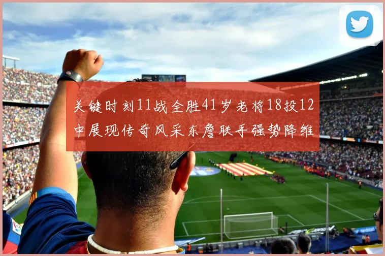 关键时刻11战全胜41岁老将18投12中展现传奇风采东詹联手强势降维打击