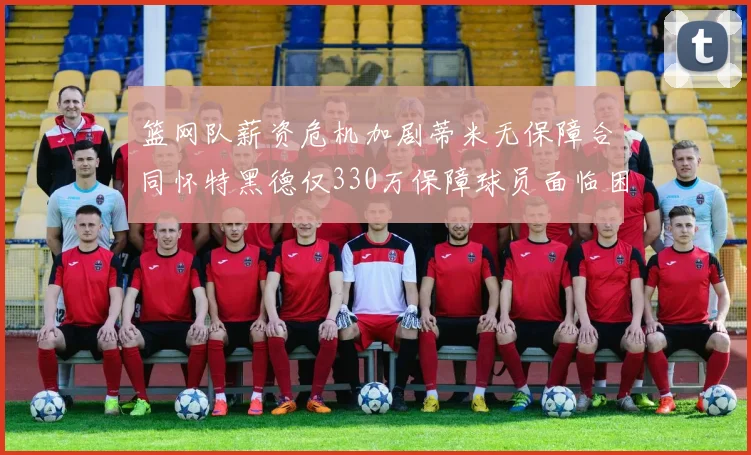 篮网队薪资危机加剧蒂米无保障合同怀特黑德仅330万保障球员面临困境