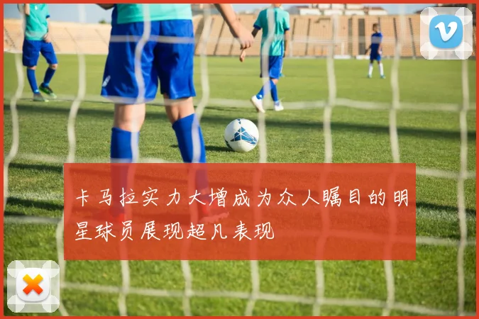 卡马拉实力大增成为众人瞩目的明星球员展现超凡表现