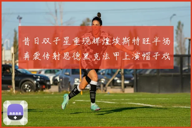 昔日双子星重现辉煌埃斯特旺半场奔袭传射恩德里克法甲上演帽子戏法
