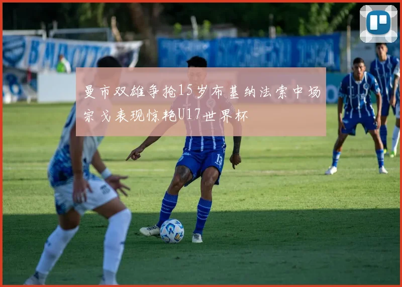 曼市双雄争抢15岁布基纳法索中场宗戈表现惊艳U17世界杯