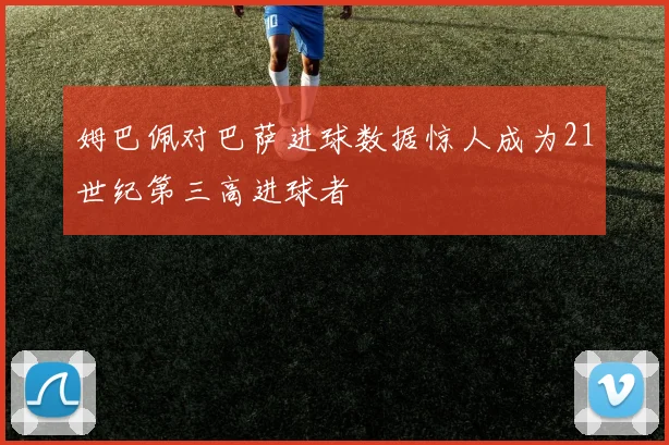 姆巴佩对巴萨进球数据惊人成为21世纪第三高进球者