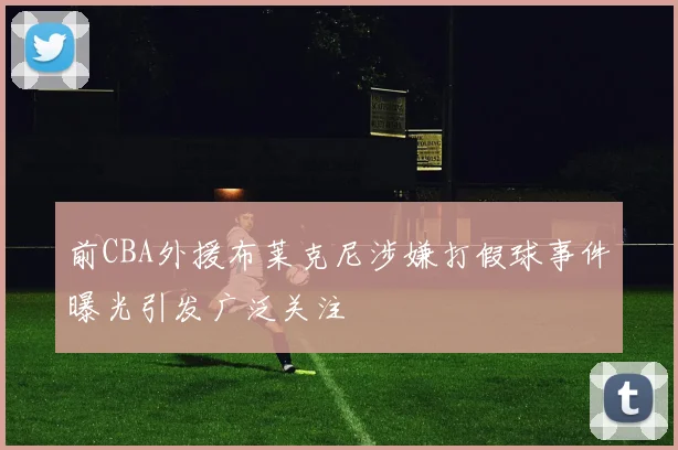 前CBA外援布莱克尼涉嫌打假球事件曝光引发广泛关注