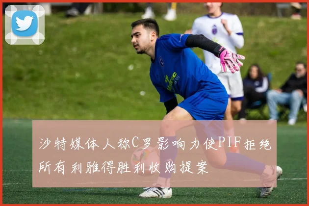 沙特媒体人称C罗影响力使PIF拒绝所有利雅得胜利收购提案