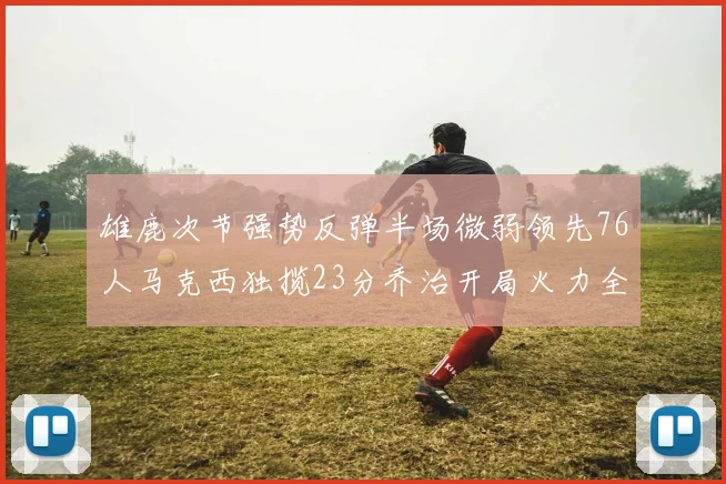 雄鹿次节强势反弹半场微弱领先76人马克西独揽23分乔治开局火力全开