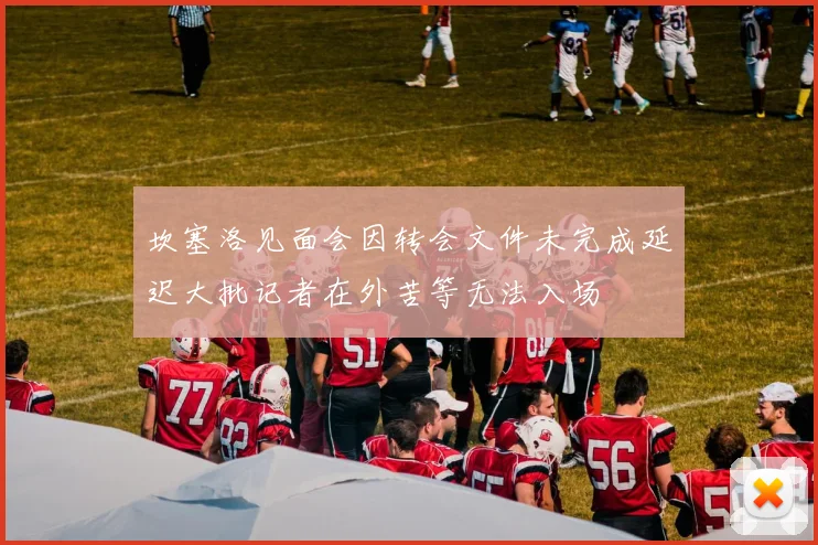 坎塞洛见面会因转会文件未完成延迟大批记者在外苦等无法入场