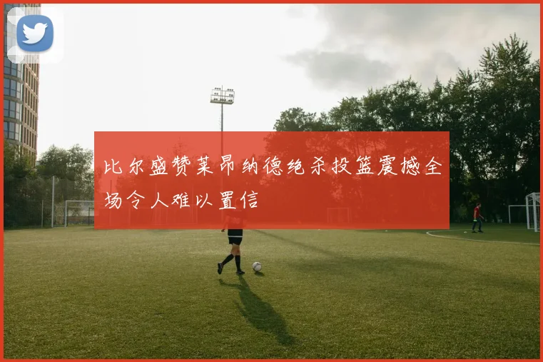 比尔盛赞莱昂纳德绝杀投篮震撼全场令人难以置信