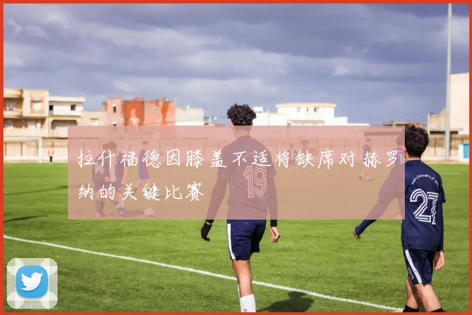 拉什福德因膝盖不适将缺席对赫罗纳的关键比赛