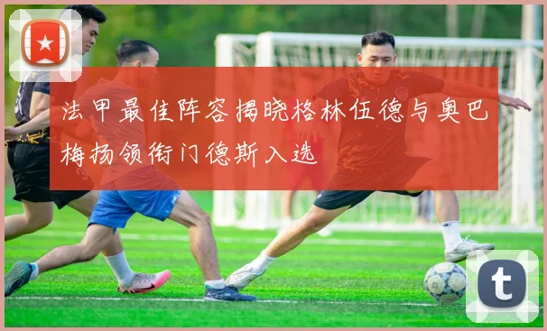 法甲最佳阵容揭晓格林伍德与奥巴梅扬领衔门德斯入选