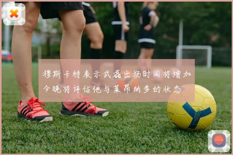 穆斯卡特表示武磊出场时间将增加今晚将评估他与莱昂纳多的状态