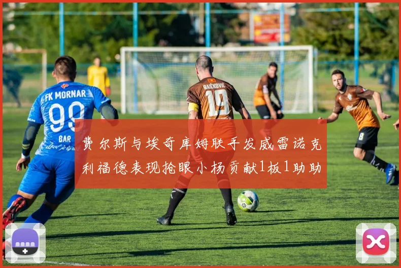 费尔斯与埃奇库姆联手发威雷诺克利福德表现抢眼小杨贡献1板1助助力球队