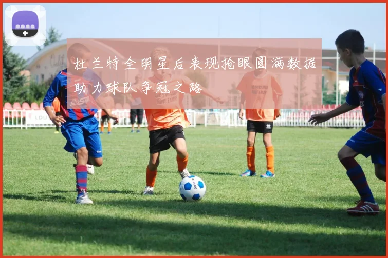 杜兰特全明星后表现抢眼圆满数据助力球队争冠之路