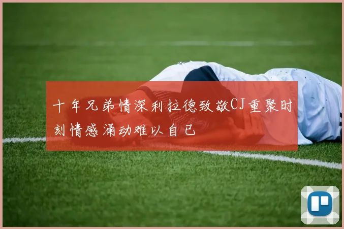 十年兄弟情深利拉德致敬CJ重聚时刻情感涌动难以自已