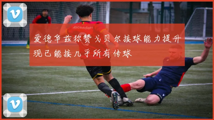 爱德华兹称赞戈贝尔接球能力提升现已能接几乎所有传球