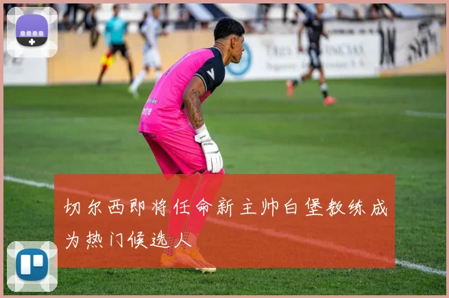 切尔西即将任命新主帅白堡教练成为热门候选人