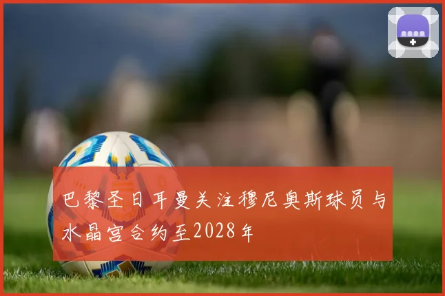巴黎圣日耳曼关注穆尼奥斯球员与水晶宫合约至2028年