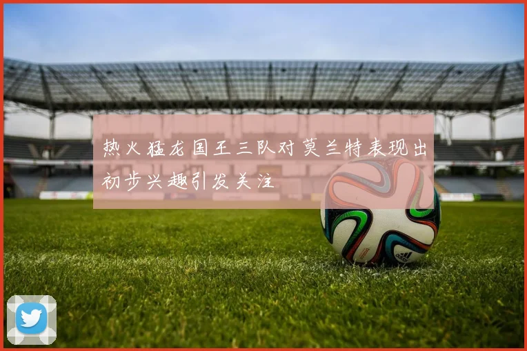 热火猛龙国王三队对莫兰特表现出初步兴趣引发关注