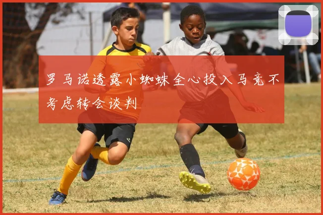 罗马诺透露小蜘蛛全心投入马竞不考虑转会谈判