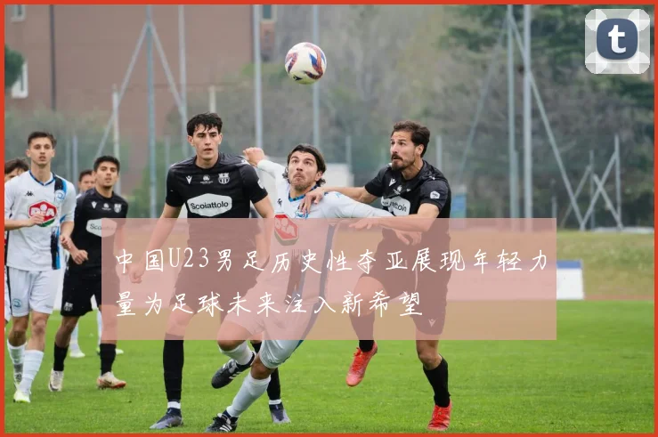 中国U23男足历史性夺亚展现年轻力量为足球未来注入新希望