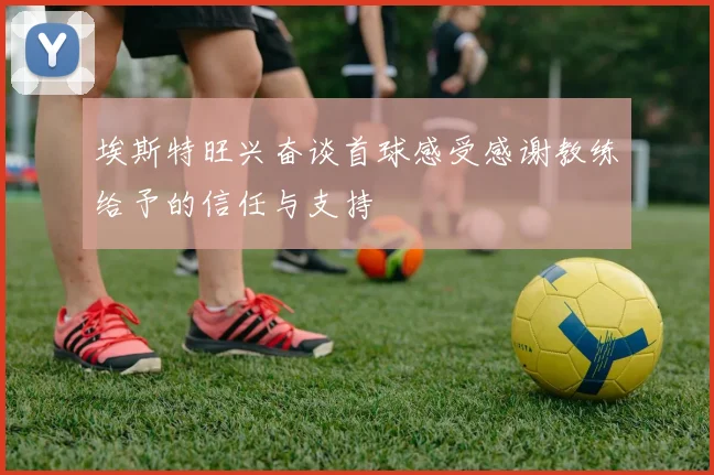 埃斯特旺兴奋谈首球感受感谢教练给予的信任与支持
