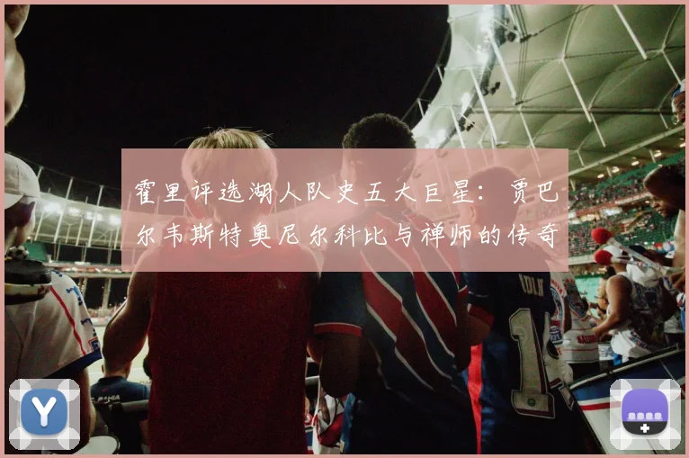 霍里评选湖人队史五大巨星：贾巴尔韦斯特奥尼尔科比与禅师的传奇之路