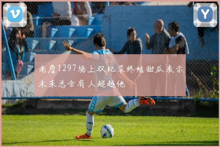 老詹1297场上双纪录终结甜瓜表示未来总会有人超越他