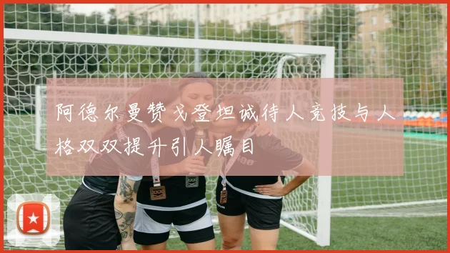 阿德尔曼赞戈登坦诚待人竞技与人格双双提升引人瞩目