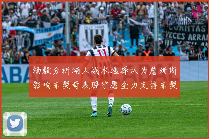 杨毅分析湖人战术选择认为詹姆斯影响东契奇表现宁愿全力支持东契奇