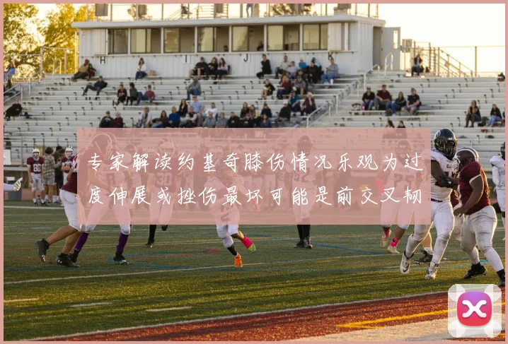 专家解读约基奇膝伤情况乐观为过度伸展或挫伤最坏可能是前交叉韧带撕裂