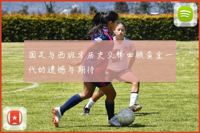国足与西班牙历史交锋回顾黄金一代的遗憾与期待