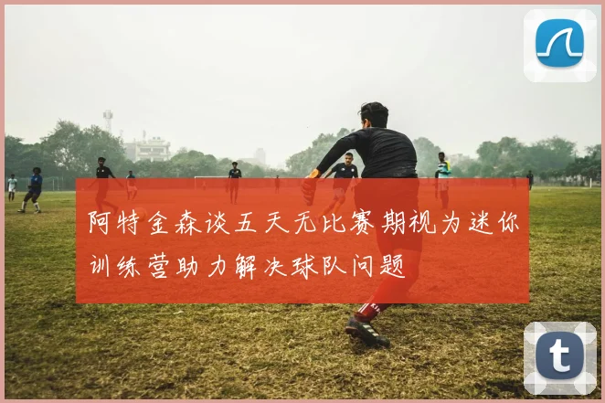 阿特金森谈五天无比赛期视为迷你训练营助力解决球队问题