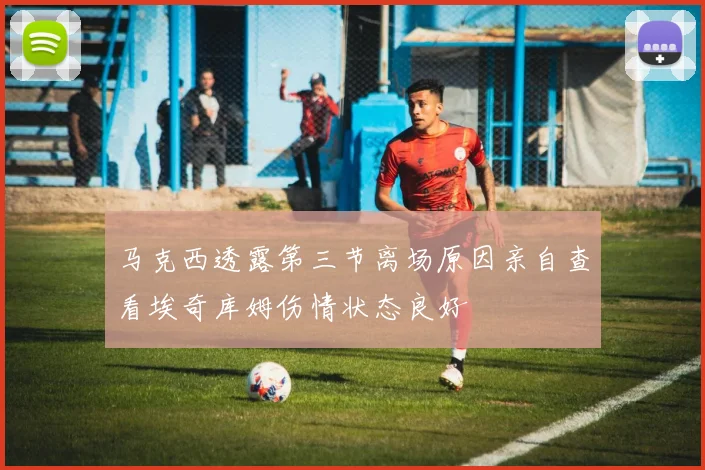 马克西透露第三节离场原因亲自查看埃奇库姆伤情状态良好