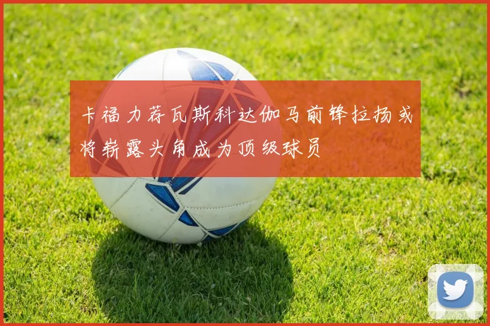 卡福力荐瓦斯科达伽马前锋拉扬或将崭露头角成为顶级球员