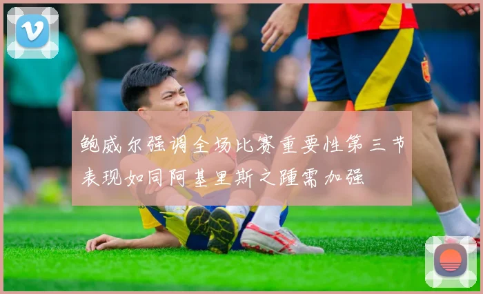 鲍威尔强调全场比赛重要性第三节表现如同阿基里斯之踵需加强