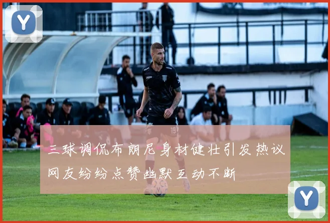 三球调侃布朗尼身材健壮引发热议网友纷纷点赞幽默互动不断