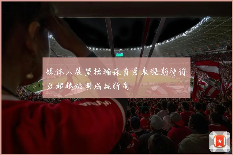 媒体人展望杨瀚森首秀表现期待得分超越姚明成就新高