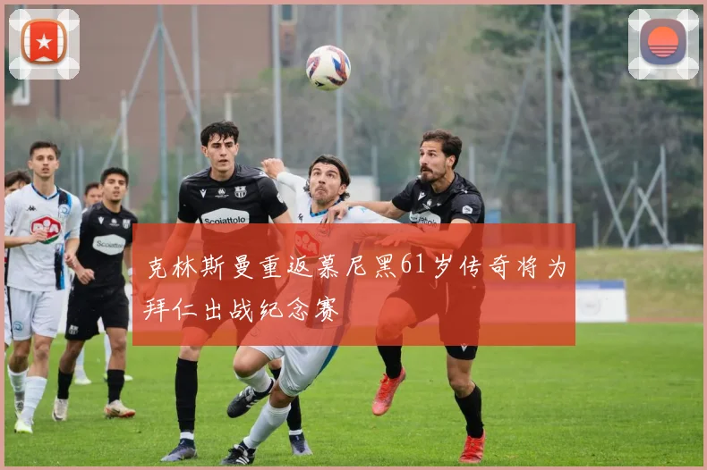克林斯曼重返慕尼黑61岁传奇将为拜仁出战纪念赛