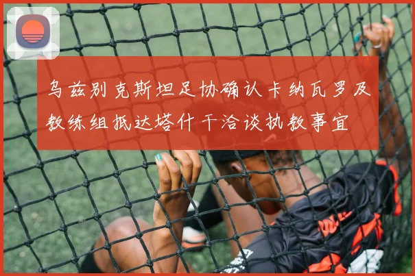 乌兹别克斯坦足协确认卡纳瓦罗及教练组抵达塔什干洽谈执教事宜