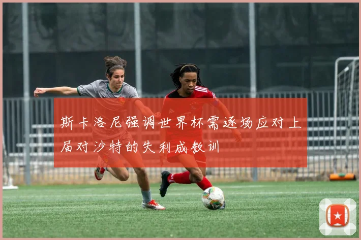 斯卡洛尼强调世界杯需逐场应对上届对沙特的失利成教训