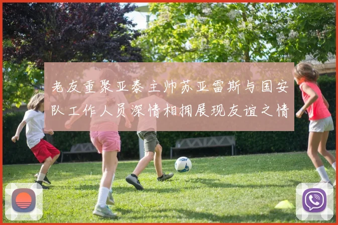 老友重聚亚泰主帅苏亚雷斯与国安队工作人员深情相拥展现友谊之情