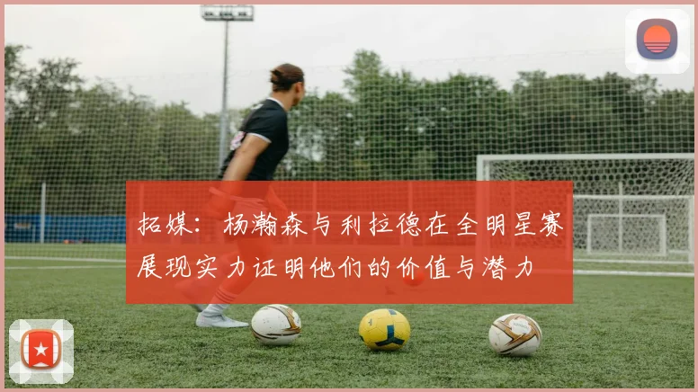 拓媒：杨瀚森与利拉德在全明星赛展现实力证明他们的价值与潜力