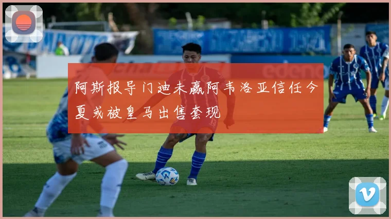 阿斯报导门迪未赢阿韦洛亚信任今夏或被皇马出售套现