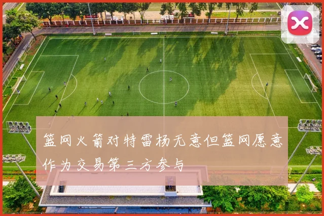 篮网火箭对特雷杨无意但篮网愿意作为交易第三方参与