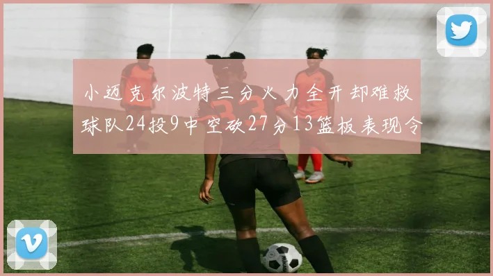 小迈克尔波特三分火力全开却难救球队24投9中空砍27分13篮板表现令人唏嘘